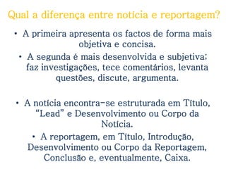 Qual a diferença entre notícia e reportagem?
 • A primeira apresenta os factos de forma mais
                 objetiva e concisa.
  • A segunda é mais desenvolvida e subjetiva;
    faz investigações, tece comentários, levanta
           questões, discute, argumenta.

 • A notícia encontra-se estruturada em Título,
      “Lead” e Desenvolvimento ou Corpo da
                     Notícia.
     • A reportagem, em Título, Introdução,
    Desenvolvimento ou Corpo da Reportagem,
        Conclusão e, eventualmente, Caixa.
 