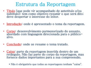 Estrutura da Reportagem
• Título (que pode vir acompanhado de antetítulo e/ou
  subtítulo): tem como objetivo resumir o que será dito;
  deve despertar o interesse do leitor.

• Introdução: onde é apresentado o tema da reportagem.

• Corpo: desenvolvimento pormenorizado do assunto,
  abordado com linguagem direcionada para o público-
  alvo.

• Conclusão: onde se resume o tema tratado.

• Caixa: parte da reportagem inserida dentro de um
  retângulo. Não faz parte do corpo da reportagem, mas
  fornece dados importantes para a sua compreensão.

   * Não é obrigatório que todas as reportagens tenham “caixa“.
 