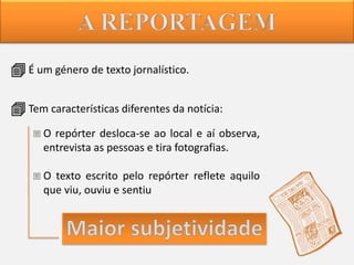  É um género de texto jornalístico.
 Tem características diferentes da notícia:
 O repórter desloca-se ao local e aí observa,
entrevista as pessoas e tira fotografias.
 O texto escrito pelo repórter reflete aquilo
que viu, ouviu e sentiu

 