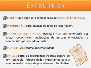 TÍTULO (que pode ser acompanhado de antetítulo e subtítulo).
INTRODUÇÃO: apresentação do tema da reportagem.
CORPO

DA REPORTAGEM: narração mais pormenorizada dos

factos; pode incluir declarações de pessoas entrevistadas e
comentários pessoais do repórter.

CONCLUSÃO: resumo do tema tratado.

CAIXA : parte da reportagem inserida dentro de
um retângulo; fornece dados importantes para a
compreensão da reportagem; elemento facultativo.

 