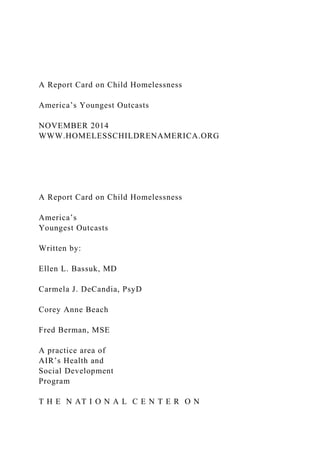 A Report Card on Child Homelessness
America’s Youngest Outcasts
NOVEMBER 2014
WWW.HOMELESSCHILDRENAMERICA.ORG
A Report Card on Child Homelessness
America’s
Youngest Outcasts
Written by:
Ellen L. Bassuk, MD
Carmela J. DeCandia, PsyD
Corey Anne Beach
Fred Berman, MSE
A practice area of
AIR’s Health and
Social Development
Program
T H E N AT I O N A L C E N T E R O N
 