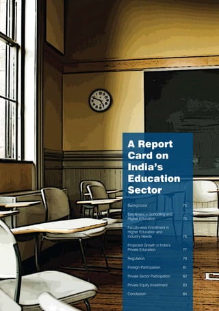 A Report
Card on
India’s
Education
Sector
Background                     75

Enrollment in Schooling and
Higher Education               75

Faculty-wise Enrollment in
Higher Education and
Industry Needs                 76

Projected Growth in India’s
Private Education              77

Regulation                     79

Foreign Participation          81

Private Sector Participation   82

Private Equity Investment      83

Conclusion                     84
 