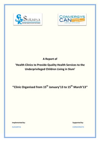A Report of
   ‘Health Clinics to Provide Quality Health Services to the
           Underprivileged Children Living in Slum’




‘‘Clinic Organised from 15th January’13 to 15th March’13’’




Implemented by:                                   Supported by:

SUKARYA                                           CONVERGYS
 