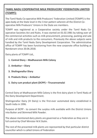 TAMIL NADU COOPERATIVE MILK PRODUCERS’ FEDERATION LIMITED
(TCMPF):
The Tamil Nadu Co-operative Milk Producers’ Federation Limited (TCMPF) is the
apex body at the State level in the 3-tier pattern wherein all the District Co-
operative Milk Producers’ Unions in the State are members.
TCMPF was registered as a Cooperative society under the Tamil Nadu Co-
operative Societies Act and Rules. It was started on 01.02.1981 by taking over all
the commercial activities such as milk procurement, processing, packing and sale
of milk and milk products to the consumers. Previously the above subjects were
handled by the Tamil Nadu Dairy Development Corporation. The administrative
office of TCMPF has been functioning from the new corporate office building at
Nandanam since 20.06.2018.
Dairy plants of TCMPF Ltd.,
1. Central Diary – Madhavaram Milk Colony
2. Ambattur – Diary
3. Sholinganallur Diary
4. Products Diary – Ambattur
5. Dairy cum product plant (DCPP) – Tiruvannamalai
Central Dairy at Madhavaram Milk Colony is the first dairy plant in Tamil Nadu of
the Dairy Development Department.
Sholinganallur Dairy (III Dairy) is the first-ever automated dairy established in
South India in 1996.
Purpose of DCPP - to convert the surplus milk available with the District Unions
into Butter and Skimmed Milk Powder.
The above-mentioned dairy plants are governed as a Federation as they are in
full control by Chief Minister M.K Stalin.
The rest of the presented milk plants are represented by that particular district
councillor which is called Unions of Federation
 