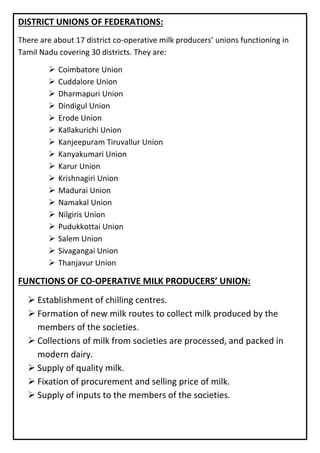 DISTRICT UNIONS OF FEDERATIONS:
There are about 17 district co-operative milk producers’ unions functioning in
Tamil Nadu covering 30 districts. They are:
➢ Coimbatore Union
➢ Cuddalore Union
➢ Dharmapuri Union
➢ Dindigul Union
➢ Erode Union
➢ Kallakurichi Union
➢ Kanjeepuram Tiruvallur Union
➢ Kanyakumari Union
➢ Karur Union
➢ Krishnagiri Union
➢ Madurai Union
➢ Namakal Union
➢ Nilgiris Union
➢ Pudukkottai Union
➢ Salem Union
➢ Sivagangai Union
➢ Thanjavur Union
FUNCTIONS OF CO-OPERATIVE MILK PRODUCERS’ UNION:
➢ Establishment of chilling centres.
➢ Formation of new milk routes to collect milk produced by the
members of the societies.
➢ Collections of milk from societies are processed, and packed in
modern dairy.
➢ Supply of quality milk.
➢ Fixation of procurement and selling price of milk.
➢ Supply of inputs to the members of the societies.
 