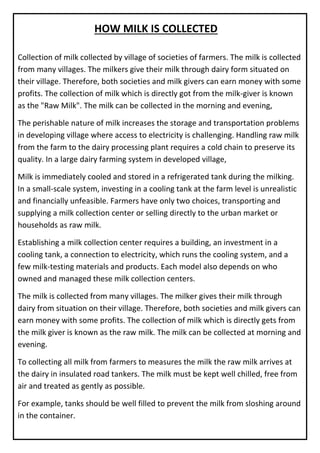 Collection of milk collected by village of societies of farmers. The milk is collected
from many villages. The milkers give their milk through dairy form situated on
their village. Therefore, both societies and milk givers can earn money with some
profits. The collection of milk which is directly got from the milk-giver is known
as the "Raw Milk". The milk can be collected in the morning and evening,
The perishable nature of milk increases the storage and transportation problems
in developing village where access to electricity is challenging. Handling raw milk
from the farm to the dairy processing plant requires a cold chain to preserve its
quality. In a large dairy farming system in developed village,
Milk is immediately cooled and stored in a refrigerated tank during the milking.
In a small-scale system, investing in a cooling tank at the farm level is unrealistic
and financially unfeasible. Farmers have only two choices, transporting and
supplying a milk collection center or selling directly to the urban market or
households as raw milk.
Establishing a milk collection center requires a building, an investment in a
cooling tank, a connection to electricity, which runs the cooling system, and a
few milk-testing materials and products. Each model also depends on who
owned and managed these milk collection centers.
The milk is collected from many villages. The milker gives their milk through
dairy from situation on their village. Therefore, both societies and milk givers can
earn money with some profits. The collection of milk which is directly gets from
the milk giver is known as the raw milk. The milk can be collected at morning and
evening.
To collecting all milk from farmers to measures the milk the raw milk arrives at
the dairy in insulated road tankers. The milk must be kept well chilled, free from
air and treated as gently as possible.
For example, tanks should be well filled to prevent the milk from sloshing around
in the container.
HOW MILK IS COLLECTED
 