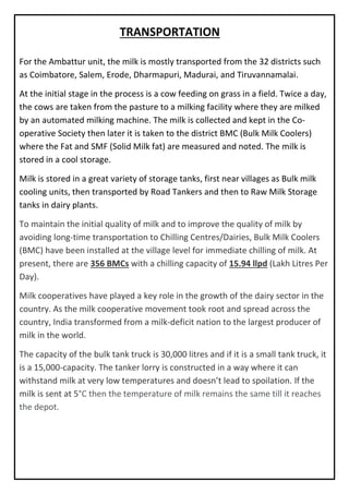 For the Ambattur unit, the milk is mostly transported from the 32 districts such
as Coimbatore, Salem, Erode, Dharmapuri, Madurai, and Tiruvannamalai.
At the initial stage in the process is a cow feeding on grass in a field. Twice a day,
the cows are taken from the pasture to a milking facility where they are milked
by an automated milking machine. The milk is collected and kept in the Co-
operative Society then later it is taken to the district BMC (Bulk Milk Coolers)
where the Fat and SMF (Solid Milk fat) are measured and noted. The milk is
stored in a cool storage.
Milk is stored in a great variety of storage tanks, first near villages as Bulk milk
cooling units, then transported by Road Tankers and then to Raw Milk Storage
tanks in dairy plants.
To maintain the initial quality of milk and to improve the quality of milk by
avoiding long-time transportation to Chilling Centres/Dairies, Bulk Milk Coolers
(BMC) have been installed at the village level for immediate chilling of milk. At
present, there are 356 BMCs with a chilling capacity of 15.94 llpd (Lakh Litres Per
Day).
Milk cooperatives have played a key role in the growth of the dairy sector in the
country. As the milk cooperative movement took root and spread across the
country, India transformed from a milk-deficit nation to the largest producer of
milk in the world.
The capacity of the bulk tank truck is 30,000 litres and if it is a small tank truck, it
is a 15,000-capacity. The tanker lorry is constructed in a way where it can
withstand milk at very low temperatures and doesn’t lead to spoilation. If the
milk is sent at 5°C then the temperature of milk remains the same till it reaches
the depot.
TRANSPORTATION
 