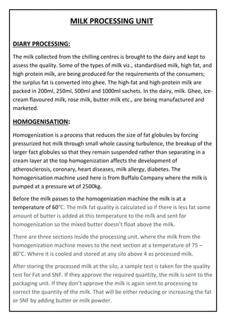 MILK PROCESSING UNIT
DIARY PROCESSING:
The milk collected from the chilling centres is brought to the dairy and kept to
assess the quality. Some of the types of milk viz., standardised milk, high fat, and
high protein milk, are being produced for the requirements of the consumers;
the surplus fat is converted into ghee. The high-fat and high-protein milk are
packed in 200ml, 250ml, 500ml and 1000ml sachets. In the dairy, milk. Ghee, ice-
cream flavoured milk, rose milk, butter milk etc., are being manufactured and
marketed.
HOMOGENISATION:
Homogenization is a process that reduces the size of fat globules by forcing
pressurized hot milk through small whole causing turbulence, the breakup of the
larger fact globules so that they remain suspended rather than separating in a
cream layer at the top homogenization affects the development of
atherosclerosis, coronary, heart diseases, milk allergy, diabetes. The
homogenisation machine used here is from Buffalo Company where the milk is
pumped at a pressure wt of 2500kg.
Before the milk passes to the homogenization machine the milk is at a
temperature of 60°C. The milk fat quality is calculated so if there is less fat some
amount of butter is added at this temperature to the milk and sent for
homogenization so the mixed butter doesn’t float above the milk.
There are three sections inside the processing unit. where the milk from the
homogenization machine moves to the next section at a temperature of 75 –
80°C. Where it is cooled and stored at any silo above 4 as processed milk.
After storing the processed milk at the silo, a sample test is taken for the quality
test for Fat and SNF. If they approve the required quantity, the milk is sent to the
packaging unit. If they don’t approve the milk is again sent to processing to
correct the quantity of the milk. That will be either reducing or increasing the fat
or SNF by adding butter or milk powder.
 