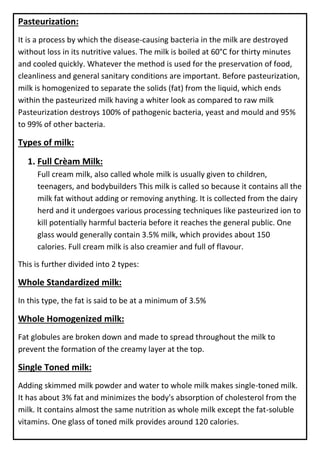 Pasteurization:
It is a process by which the disease-causing bacteria in the milk are destroyed
without loss in its nutritive values. The milk is boiled at 60°C for thirty minutes
and cooled quickly. Whatever the method is used for the preservation of food,
cleanliness and general sanitary conditions are important. Before pasteurization,
milk is homogenized to separate the solids (fat) from the liquid, which ends
within the pasteurized milk having a whiter look as compared to raw milk
Pasteurization destroys 100% of pathogenic bacteria, yeast and mould and 95%
to 99% of other bacteria.
Types of milk:
1. Full Crèam Milk:
Full cream milk, also called whole milk is usually given to children,
teenagers, and bodybuilders This milk is called so because it contains all the
milk fat without adding or removing anything. It is collected from the dairy
herd and it undergoes various processing techniques like pasteurized ion to
kill potentially harmful bacteria before it reaches the general public. One
glass would generally contain 3.5% milk, which provides about 150
calories. Full cream milk is also creamier and full of flavour.
This is further divided into 2 types:
Whole Standardized milk:
In this type, the fat is said to be at a minimum of 3.5%
Whole Homogenized milk:
Fat globules are broken down and made to spread throughout the milk to
prevent the formation of the creamy layer at the top.
Single Toned milk:
Adding skimmed milk powder and water to whole milk makes single-toned milk.
It has about 3% fat and minimizes the body's absorption of cholesterol from the
milk. It contains almost the same nutrition as whole milk except the fat-soluble
vitamins. One glass of toned milk provides around 120 calories.
 
