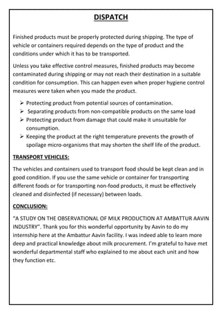 DISPATCH
Finished products must be properly protected during shipping. The type of
vehicle or containers required depends on the type of product and the
conditions under which it has to be transported.
Unless you take effective control measures, finished products may become
contaminated during shipping or may not reach their destination in a suitable
condition for consumption. This can happen even when proper hygiene control
measures were taken when you made the product.
➢ Protecting product from potential sources of contamination.
➢ Separating products from non-compatible products on the same load
➢ Protecting product from damage that could make it unsuitable for
consumption.
➢ Keeping the product at the right temperature prevents the growth of
spoilage micro-organisms that may shorten the shelf life of the product.
TRANSPORT VEHICLES:
The vehicles and containers used to transport food should be kept clean and in
good condition. If you use the same vehicle or container for transporting
different foods or for transporting non-food products, it must be effectively
cleaned and disinfected (if necessary) between loads.
CONCLUSION:
“A STUDY ON THE OBSERVATIONAL OF MILK PRODUCTION AT AMBATTUR AAVIN
INDUSTRY”. Thank you for this wonderful opportunity by Aavin to do my
internship here at the Ambattur Aavin facility. I was indeed able to learn more
deep and practical knowledge about milk procurement. I’m grateful to have met
wonderful departmental staff who explained to me about each unit and how
they function etc.
 
