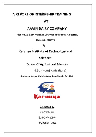 A REPORT OF INTERNSHIP TRAINING
AT
AAVIN DAIRY COMPANY
Plot No 29 & 30, Manikka Vinaykar Koil street, Ambattur,
Chennai - 600053
By
Karunya Institute of Technology and
Sciences
School Of Agricultural Sciences
(B.Sc. (Hons) Agriculture)
Karunya Nagar, Coimbatore, Tamil Nadu 641114
Submitted By
S. GOWTHAM
(URK20AC1297)
OCTOBER - 2023
 