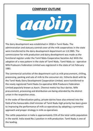 COMPANY OUTLINE
The dairy development was established in 1958 in Tamil Nadu. The
administration and statuary controls over all the milk cooperatives in the state
were transferred to the dairy development department on 1.8.1965. The
commissioner for milk production and dairy development was made as the
functional register under the Tamil Nādu Cooperative Societies Act With the
adoption of a new pattern in the state of Tamil Nādu. Tamil Nādu co - operative
Milk Producers Federation Limited was registered in the state of 1st February
1981. Mil
The commercial activities of the department such as milk procurement, chilling,
processing, packing and sale of milk to the consumer etc. hitherto dealt with by
the Tamil Nadu Dairy Development Cooperation Limited, were transferred to
the newly registered Tamil Nadu Co-operative Milk Producers Federation
Limited popularly known as Aavin. Chennai metro has four dairies. Milk
procurement, processing and distribution are being attended by the district
union in the respective areas.
In the wake of liberalization policy, private dairies have also entered into the
field of the honourable chief minister of Tamil Nadu high priority has been given
to improving the performance of milk co-operatives by adopting a symmetric
approach and proper strategy in milk co-operatives.
The cattle population in India is approximately 15% of the total cattle population
in the world. India stood No.1 position in milk production. Tamil Nadu is one of
the leading.
states in. The milk production in Tamil Nadu per day is 145.88 lakh Liters
 