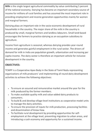 Milk is the single largest agricultural commodity by value contributing 5 percent
of the national economy. Dairying has become an important secondary source of
income for millions of rural families and has assumed the most important role in
providing employment and income generation opportunities mainly for women
and marginal farmers.
Dairying plays an important role in the socio-economic development of rural
households in the country. The major share of the milk in the country is
produced by small, marginal farmers and landless labourers. Small land-based
encourages the farmers to practice dairying as an occupation subsidiary to
agriculture.
Income from agriculture is seasonal, whereas dairying provides year-round
income and generates gainful employment in the rural sector. The drivers of
demand for milk in India are population growth, urbanisation and increasing per
capita income. The dairy sector is therefore an important vehicle for inclusive
development in the country.
OBJECTIVES:
TCMPF is a Cooperative Apex Body in the State of Tamil Nadu representing
organizations of milk producers’ and implementing all round dairy development
activities to achieve the following objectives:
• To ensure an assured and remunerative market around the year for the
milk produced by the farmer members.
• To make available quality milk and value-added dairy products to
consumers.
• To build & and develop village-level institutions as cooperative model units
to manage the dairy activities.
• To ensure the provision of inputs for milk production, processing facilities
and dissemination of know-how.
• To facilitate rural development by providing opportunities for self-
employment at the village level, preventing migration to urban areas, and
introducing a cash economy and opportunity for a sustained income.
 