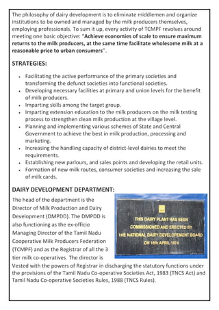 The philosophy of dairy development is to eliminate middlemen and organize
institutions to be owned and managed by the milk producers themselves,
employing professionals. To sum it up, every activity of TCMPF revolves around
meeting one basic objective: “Achieve economies of scale to ensure maximum
returns to the milk producers, at the same time facilitate wholesome milk at a
reasonable price to urban consumers”.
STRATEGIES:
• Facilitating the active performance of the primary societies and
transforming the defunct societies into functional societies.
• Developing necessary facilities at primary and union levels for the benefit
of milk producers.
• Imparting skills among the target group.
• Imparting extension education to the milk producers on the milk testing
process to strengthen clean milk production at the village level.
• Planning and implementing various schemes of State and Central
Government to achieve the best in milk production, processing and
marketing.
• Increasing the handling capacity of district-level dairies to meet the
requirements.
• Establishing new parlours, and sales points and developing the retail units.
• Formation of new milk routes, consumer societies and increasing the sale
of milk cards.
DAIRY DEVELOPMENT DEPARTMENT:
Vested with the powers of Registrar in discharging the statutory functions under
the provisions of the Tamil Nadu Co-operative Societies Act, 1983 (TNCS Act) and
Tamil Nadu Co-operative Societies Rules, 1988 (TNCS Rules).
The head of the department is the
Director of Milk Production and Dairy
Development (DMPDD). The DMPDD is
also functioning as the ex-officio
Managing Director of the Tamil Nadu
Cooperative Milk Producers Federation
(TCMPF) and as the Registrar of all the 3
tier milk co-operatives. The director is
 