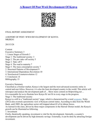 A Report Of Post Wwii Development Of Kenya
FINAL REPORT ASSIGNMENT
A REPORT OF POST–WWII DEVELOPMENT OF KENYA
MKIB261
2015/3/28
Content
Executive Summary 3
1. Linear Stages of Growth 3
Stage 1: The traditional society: 3
Stage 2. The pre–take–off society 5
Stage 3. Take–off 5
Stage 4. The road to maturity 7
Stage 5. The mass consumption society 7
2. Structural Patterns of Development 9
3. International Dependence Revolution 10
4. Neoclassical Counterrevolution 12
5. Conclusion 14
Bibliography 15
Executive Summary
Classified as a frontier market, Kenya is the largest and the most advanced economic entity in
central and east Africa. However, it is also the least developed country in the world. This article will
retrospect and analyze the development path of ... Show more content on Helpwriting.net ...
It is reasonable for us to illustrate how Kenya fit/ not fit in every stage in the progress.
Stage 1: The traditional society:
Kenya is a still in a "traditional society" stage, which is characterized by a rural economy. Nulty
(2012) also averred a pessimistic view of Kenyan current status. According to data from the World
Bank, until 2005, the agriculture sector still trapped about 65 of its labour forces.
As learned in the class, driven by three major components in the Harrod–Domar model, the Kenya's
growth can be illustrated as following.
1. Investment
Firstly, theatrically speaking, investment is vital for the development. Internally, a country's
development can be driven by high domestic savings. Externally, it can be done by attracting foreign
investment.
 