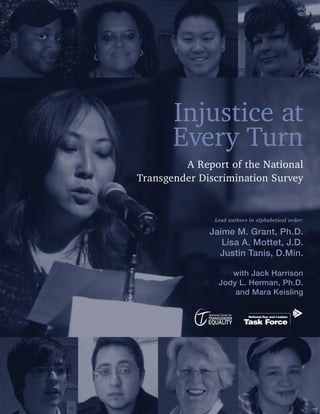 Injustice at
       Every Turn
         A Report of the National
Transgender Discrimination Survey


               Lead authors in alphabetical order:

              Jaime M. Grant, Ph.D.
                 Lisa A. Mottet, J.D.
                Justin Tanis, D.Min.

                   with Jack Harrison
                Jody L. Herman, Ph.D.
                    and Mara Keisling
 