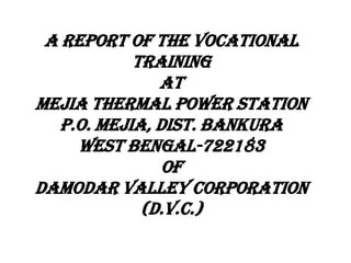 A REPORT OF THE VOCATIONAL
TRAINING
at
MEJIA THERMAL POWER STATION
P.O. MEJIA, DIST. BANKURA
WEST BENGAL-722183
OF
DAMODAR VALLEY CORPORATION
(D.V.C.)

 