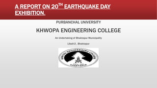 A REPORT ON 20TH
EARTHQUAKE DAY
EXHIBITION.
PURBANCHAL UNIVERSITY
KHWOPA ENGINEERING COLLEGE
An Undertaking of Bhaktapur Municipality
Libali-2 , Bhaktapur
 