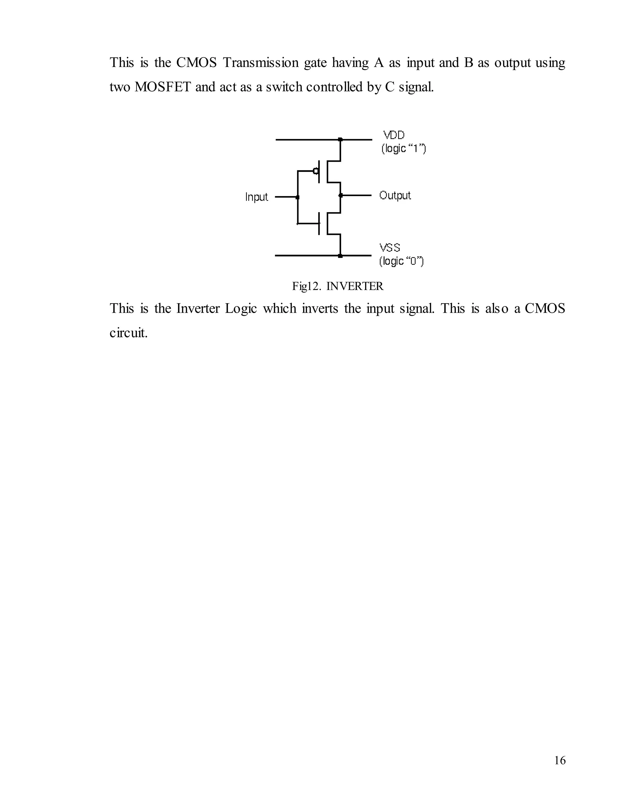 16
This is the CMOS Transmission gate having A as input and B as output using
two MOSFET and act as a switch controlled by C signal.
Fig12. INVERTER
This is the Inverter Logic which inverts the input signal. This is also a CMOS
circuit.
 