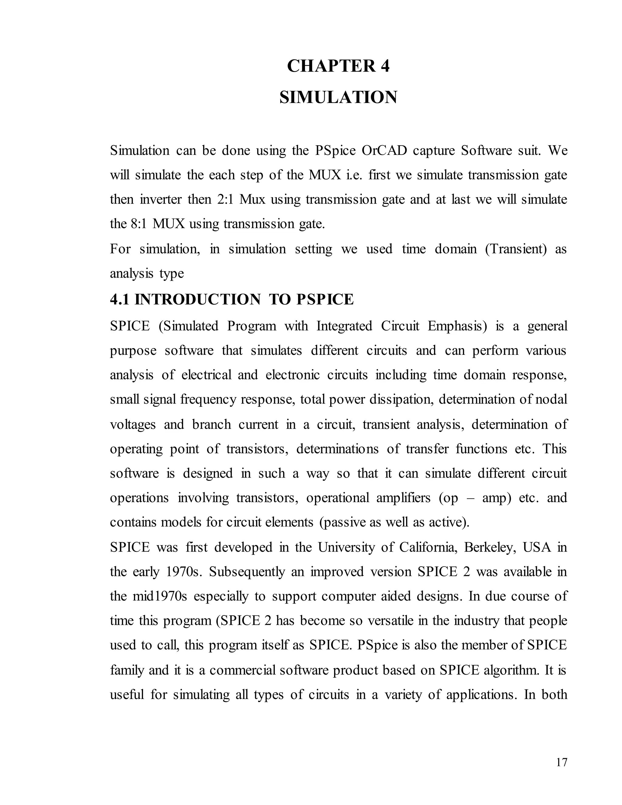 17
CHAPTER 4
SIMULATION
Simulation can be done using the PSpice OrCAD capture Software suit. We
will simulate the each step of the MUX i.e. first we simulate transmission gate
then inverter then 2:1 Mux using transmission gate and at last we will simulate
the 8:1 MUX using transmission gate.
For simulation, in simulation setting we used time domain (Transient) as
analysis type
4.1 INTRODUCTION TO PSPICE
SPICE (Simulated Program with Integrated Circuit Emphasis) is a general
purpose software that simulates different circuits and can perform various
analysis of electrical and electronic circuits including time domain response,
small signal frequency response, total power dissipation, determination of nodal
voltages and branch current in a circuit, transient analysis, determination of
operating point of transistors, determinations of transfer functions etc. This
software is designed in such a way so that it can simulate different circuit
operations involving transistors, operational amplifiers (op – amp) etc. and
contains models for circuit elements (passive as well as active).
SPICE was first developed in the University of California, Berkeley, USA in
the early 1970s. Subsequently an improved version SPICE 2 was available in
the mid1970s especially to support computer aided designs. In due course of
time this program (SPICE 2 has become so versatile in the industry that people
used to call, this program itself as SPICE. PSpice is also the member of SPICE
family and it is a commercial software product based on SPICE algorithm. It is
useful for simulating all types of circuits in a variety of applications. In both
 