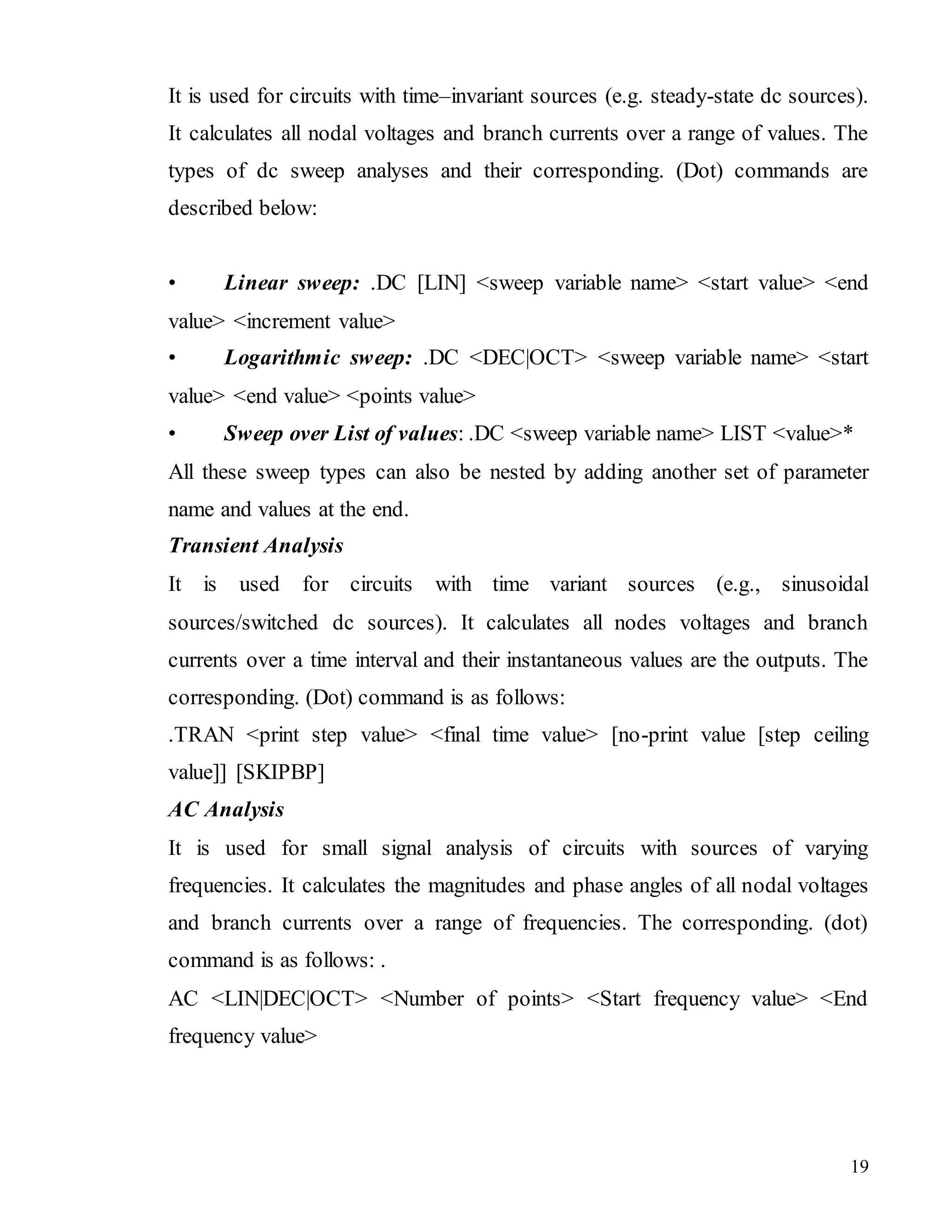 19
It is used for circuits with time–invariant sources (e.g. steady-state dc sources).
It calculates all nodal voltages and branch currents over a range of values. The
types of dc sweep analyses and their corresponding. (Dot) commands are
described below:
• Linear sweep: .DC [LIN] <sweep variable name> <start value> <end
value> <increment value>
• Logarithmic sweep: .DC <DEC|OCT> <sweep variable name> <start
value> <end value> <points value>
• Sweep over List of values: .DC <sweep variable name> LIST <value>*
All these sweep types can also be nested by adding another set of parameter
name and values at the end.
Transient Analysis
It is used for circuits with time variant sources (e.g., sinusoidal
sources/switched dc sources). It calculates all nodes voltages and branch
currents over a time interval and their instantaneous values are the outputs. The
corresponding. (Dot) command is as follows:
.TRAN <print step value> <final time value> [no-print value [step ceiling
value]] [SKIPBP]
AC Analysis
It is used for small signal analysis of circuits with sources of varying
frequencies. It calculates the magnitudes and phase angles of all nodal voltages
and branch currents over a range of frequencies. The corresponding. (dot)
command is as follows: .
AC <LIN|DEC|OCT> <Number of points> <Start frequency value> <End
frequency value>
 