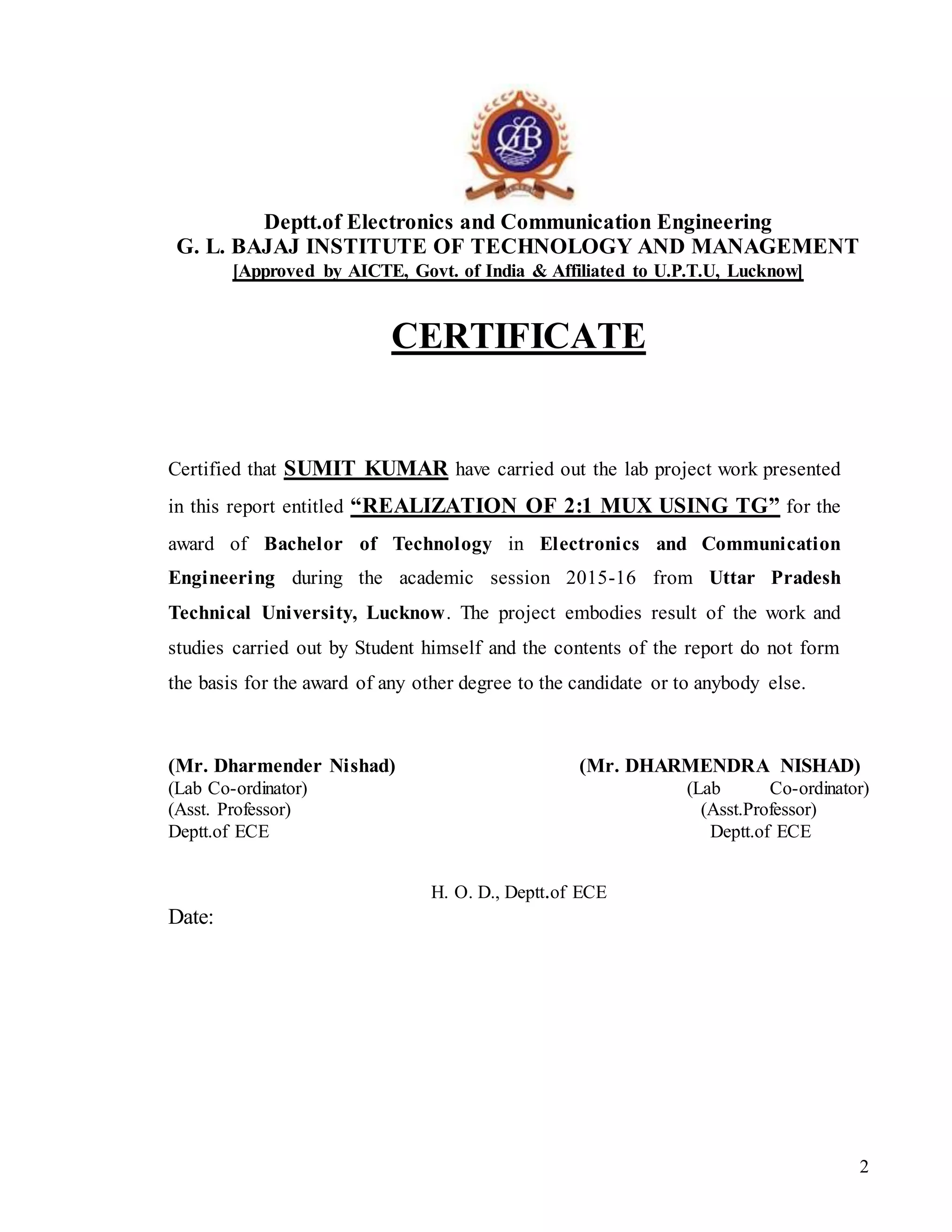 2
Deptt.of Electronics and Communication Engineering
G. L. BAJAJ INSTITUTE OF TECHNOLOGY AND MANAGEMENT
[Approved by AICTE, Govt. of India & Affiliated to U.P.T.U, Lucknow]
CERTIFICATE
Certified that SUMIT KUMAR have carried out the lab project work presented
in this report entitled “REALIZATION OF 2:1 MUX USING TG” for the
award of Bachelor of Technology in Electronics and Communication
Engineering during the academic session 2015-16 from Uttar Pradesh
Technical University, Lucknow. The project embodies result of the work and
studies carried out by Student himself and the contents of the report do not form
the basis for the award of any other degree to the candidate or to anybody else.
(Mr. Dharmender Nishad) (Mr. DHARMENDRA NISHAD)
(Lab Co-ordinator) (Lab Co-ordinator)
(Asst. Professor) (Asst.Professor)
Deptt.of ECE Deptt.of ECE
H. O. D., Deptt.of ECE
Date:
 