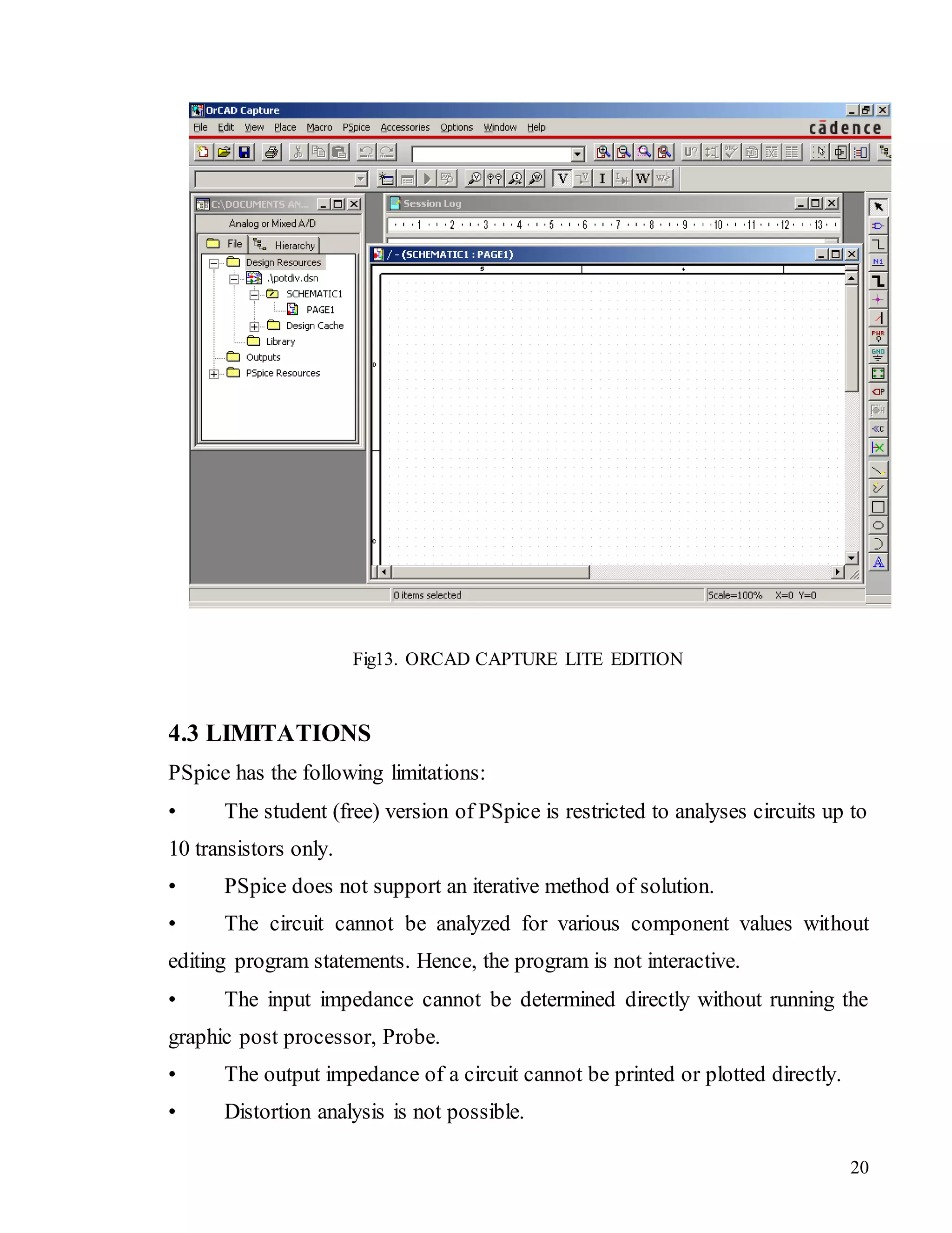 20
Fig13. ORCAD CAPTURE LITE EDITION
4.3 LIMITATIONS
PSpice has the following limitations:
• The student (free) version of PSpice is restricted to analyses circuits up to
10 transistors only.
• PSpice does not support an iterative method of solution.
• The circuit cannot be analyzed for various component values without
editing program statements. Hence, the program is not interactive.
• The input impedance cannot be determined directly without running the
graphic post processor, Probe.
• The output impedance of a circuit cannot be printed or plotted directly.
• Distortion analysis is not possible.
 