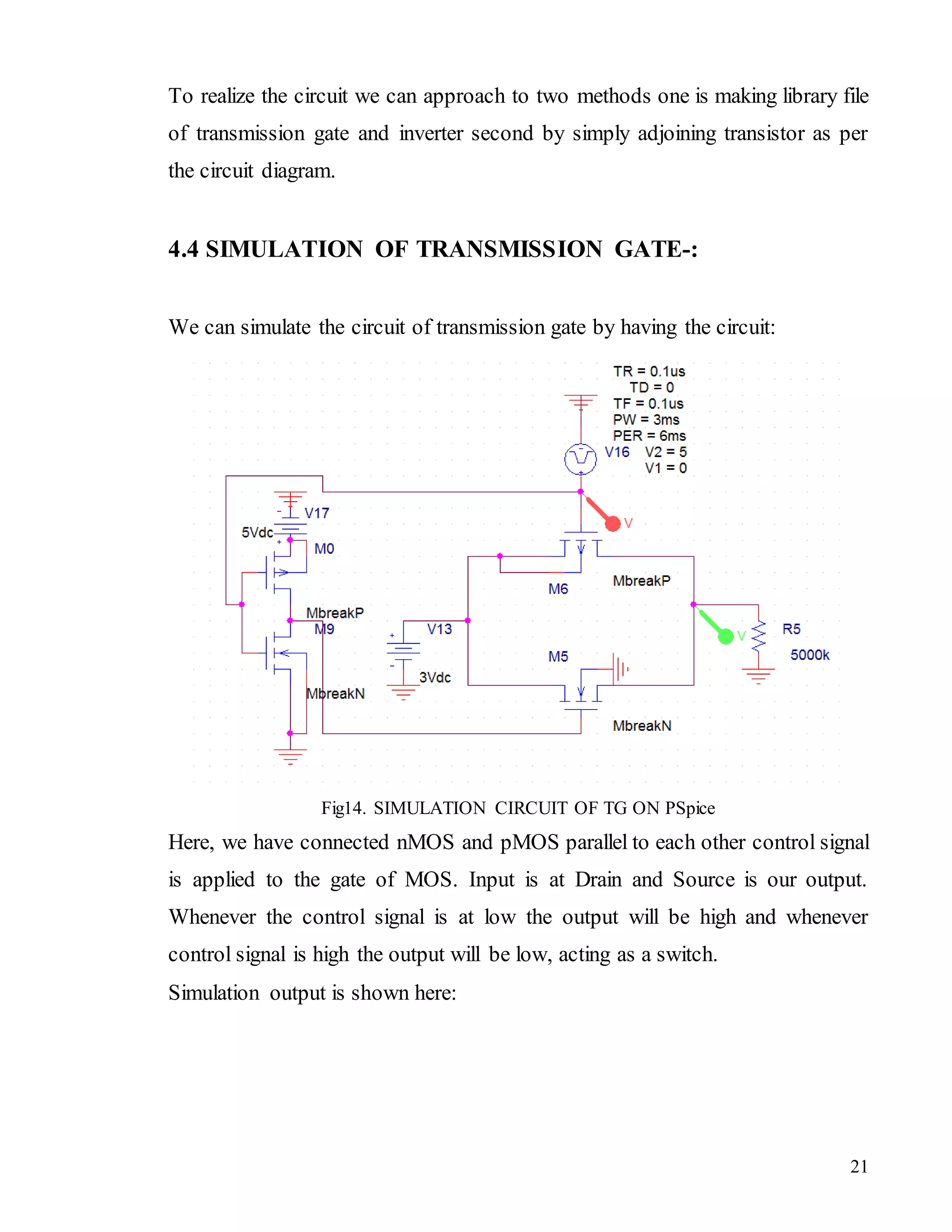 21
To realize the circuit we can approach to two methods one is making library file
of transmission gate and inverter second by simply adjoining transistor as per
the circuit diagram.
4.4 SIMULATION OF TRANSMISSION GATE-:
We can simulate the circuit of transmission gate by having the circuit:
Fig14. SIMULATION CIRCUIT OF TG ON PSpice
Here, we have connected nMOS and pMOS parallel to each other control signal
is applied to the gate of MOS. Input is at Drain and Source is our output.
Whenever the control signal is at low the output will be high and whenever
control signal is high the output will be low, acting as a switch.
Simulation output is shown here:
 