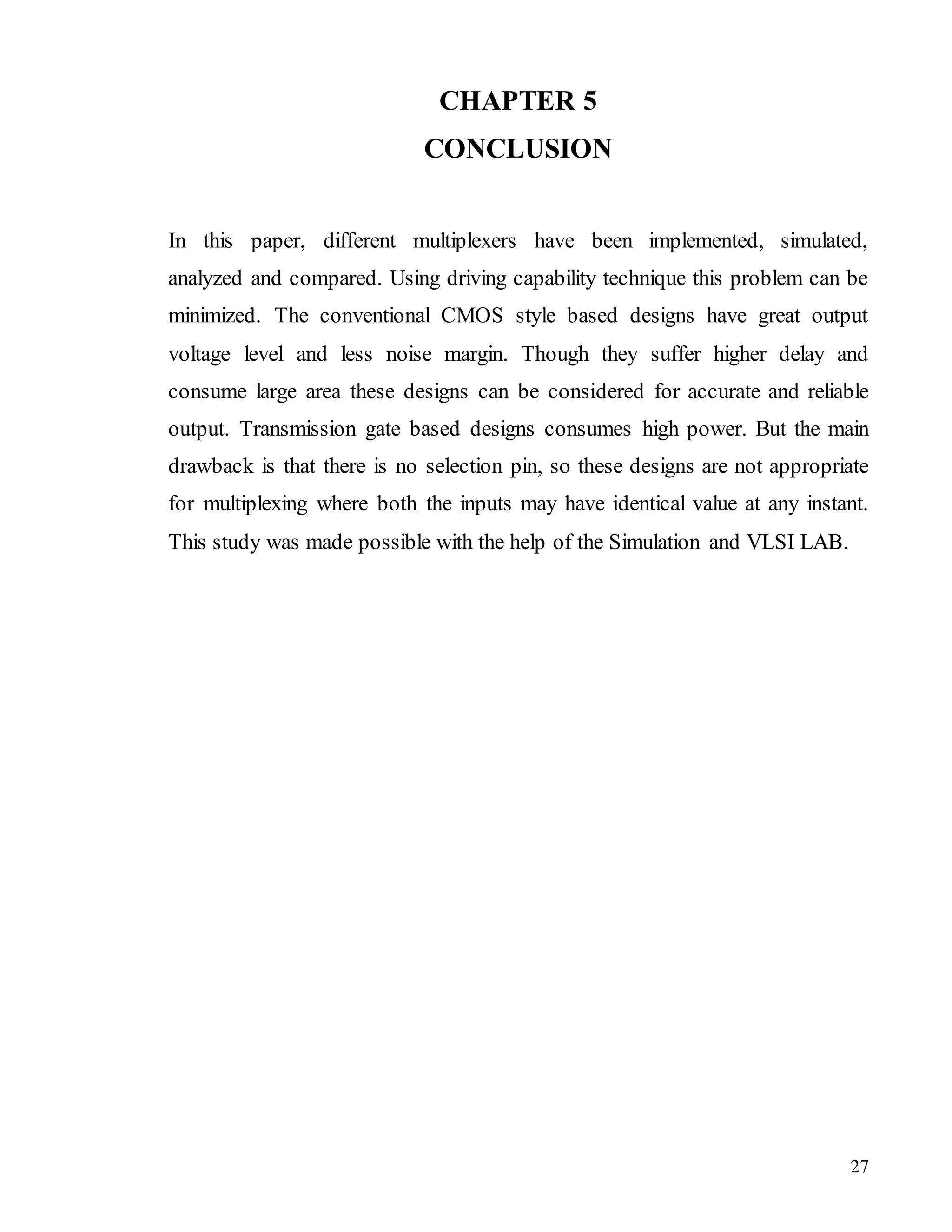 27
CHAPTER 5
CONCLUSION
In this paper, different multiplexers have been implemented, simulated,
analyzed and compared. Using driving capability technique this problem can be
minimized. The conventional CMOS style based designs have great output
voltage level and less noise margin. Though they suffer higher delay and
consume large area these designs can be considered for accurate and reliable
output. Transmission gate based designs consumes high power. But the main
drawback is that there is no selection pin, so these designs are not appropriate
for multiplexing where both the inputs may have identical value at any instant.
This study was made possible with the help of the Simulation and VLSI LAB.
 