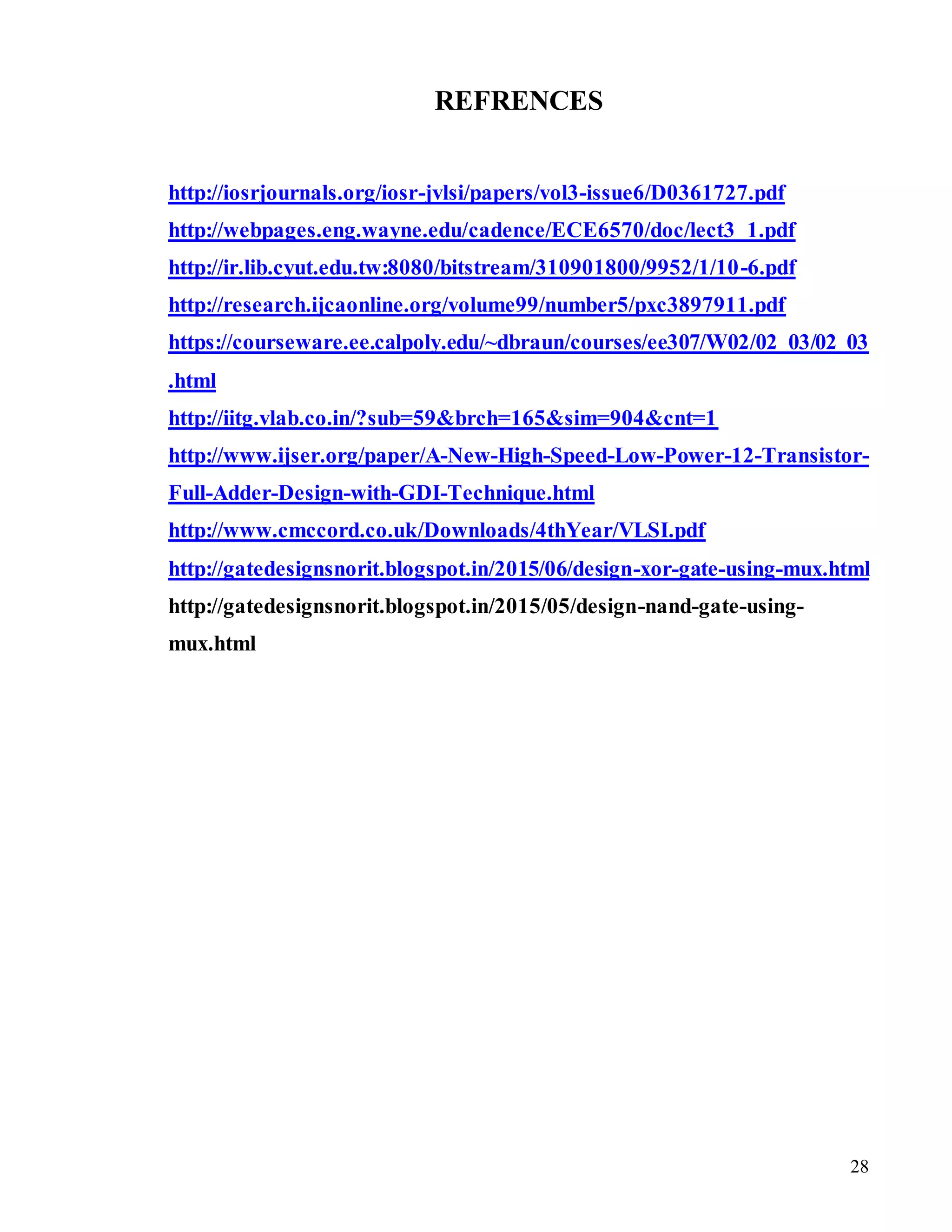 28
REFRENCES
http://iosrjournals.org/iosr-jvlsi/papers/vol3-issue6/D0361727.pdf
http://webpages.eng.wayne.edu/cadence/ECE6570/doc/lect3_1.pdf
http://ir.lib.cyut.edu.tw:8080/bitstream/310901800/9952/1/10-6.pdf
http://research.ijcaonline.org/volume99/number5/pxc3897911.pdf
https://courseware.ee.calpoly.edu/~dbraun/courses/ee307/W02/02_03/02_03
.html
http://iitg.vlab.co.in/?sub=59&brch=165&sim=904&cnt=1
http://www.ijser.org/paper/A-New-High-Speed-Low-Power-12-Transistor-
Full-Adder-Design-with-GDI-Technique.html
http://www.cmccord.co.uk/Downloads/4thYear/VLSI.pdf
http://gatedesignsnorit.blogspot.in/2015/06/design-xor-gate-using-mux.html
http://gatedesignsnorit.blogspot.in/2015/05/design-nand-gate-using-
mux.html
 
