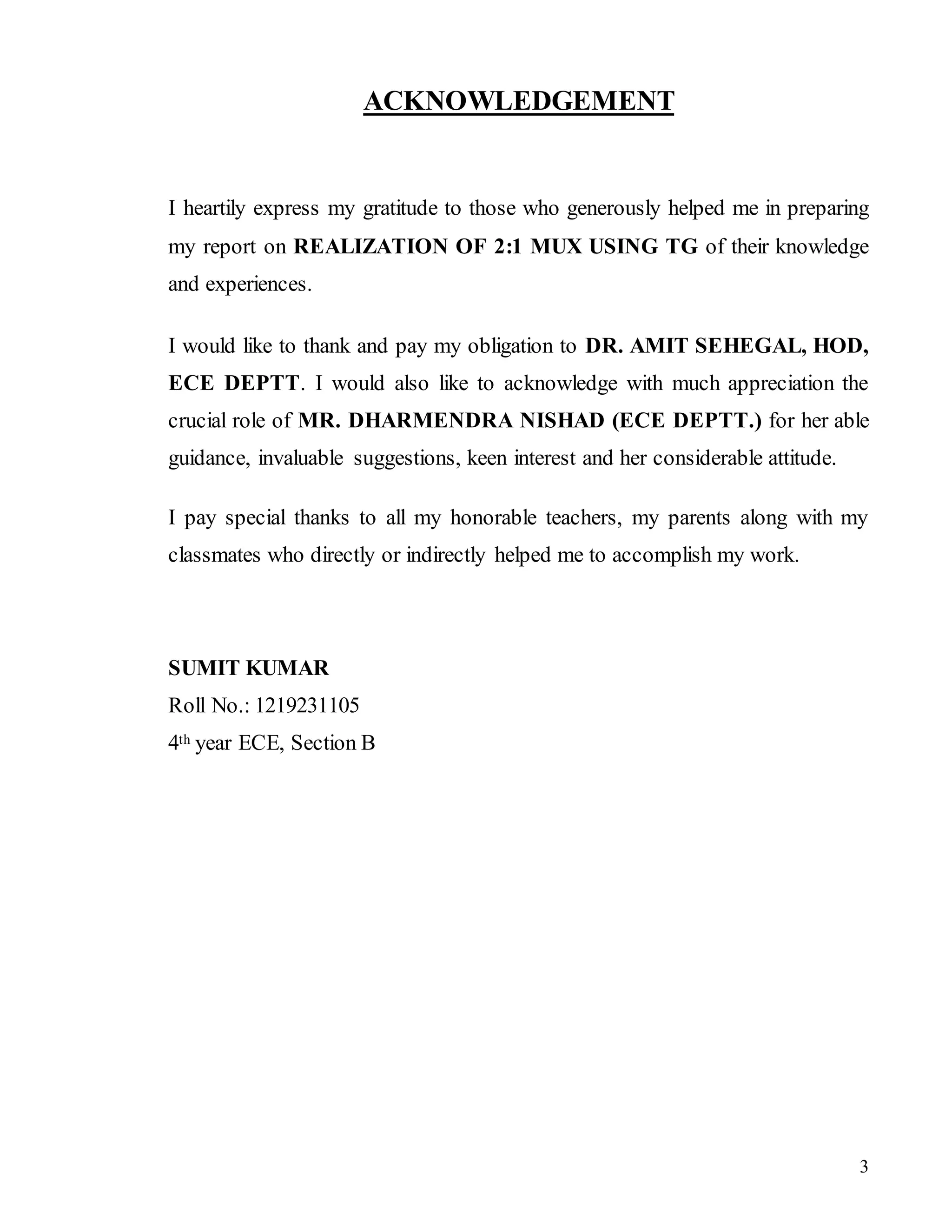 3
ACKNOWLEDGEMENT
I heartily express my gratitude to those who generously helped me in preparing
my report on REALIZATION OF 2:1 MUX USING TG of their knowledge
and experiences.
I would like to thank and pay my obligation to DR. AMIT SEHEGAL, HOD,
ECE DEPTT. I would also like to acknowledge with much appreciation the
crucial role of MR. DHARMENDRA NISHAD (ECE DEPTT.) for her able
guidance, invaluable suggestions, keen interest and her considerable attitude.
I pay special thanks to all my honorable teachers, my parents along with my
classmates who directly or indirectly helped me to accomplish my work.
SUMIT KUMAR
Roll No.: 1219231105
4th year ECE, Section B
 