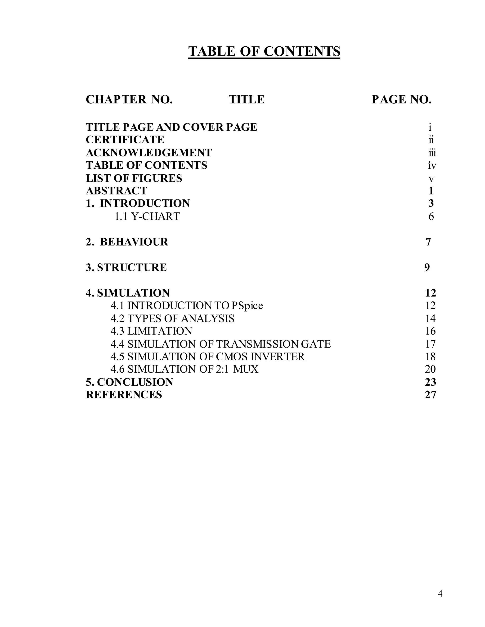4
TABLE OF CONTENTS
CHAPTER NO. TITLE PAGE NO.
TITLE PAGE AND COVER PAGE i
CERTIFICATE ii
ACKNOWLEDGEMENT iii
TABLE OF CONTENTS iv
LIST OF FIGURES v
ABSTRACT 1
1. INTRODUCTION 3
1.1 Y-CHART 6
2. BEHAVIOUR 7
3. STRUCTURE 9
4. SIMULATION 12
4.1 INTRODUCTION TO PSpice 12
4.2 TYPES OF ANALYSIS 14
4.3 LIMITATION 16
4.4 SIMULATION OF TRANSMISSION GATE 17
4.5 SIMULATION OF CMOS INVERTER 18
4.6 SIMULATION OF 2:1 MUX 20
5. CONCLUSION 23
REFERENCES 27
 