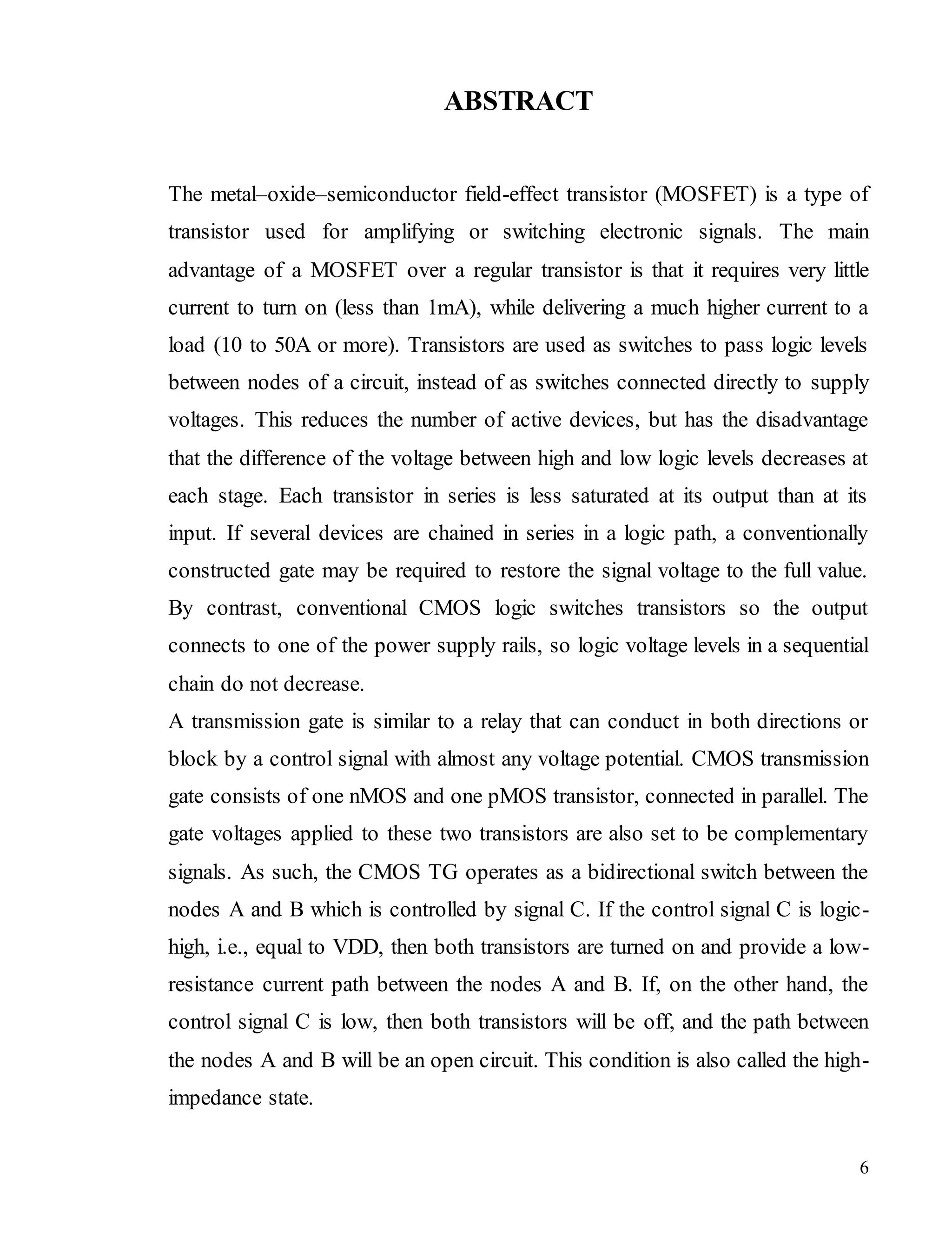 6
ABSTRACT
The metal–oxide–semiconductor field-effect transistor (MOSFET) is a type of
transistor used for amplifying or switching electronic signals. The main
advantage of a MOSFET over a regular transistor is that it requires very little
current to turn on (less than 1mA), while delivering a much higher current to a
load (10 to 50A or more). Transistors are used as switches to pass logic levels
between nodes of a circuit, instead of as switches connected directly to supply
voltages. This reduces the number of active devices, but has the disadvantage
that the difference of the voltage between high and low logic levels decreases at
each stage. Each transistor in series is less saturated at its output than at its
input. If several devices are chained in series in a logic path, a conventionally
constructed gate may be required to restore the signal voltage to the full value.
By contrast, conventional CMOS logic switches transistors so the output
connects to one of the power supply rails, so logic voltage levels in a sequential
chain do not decrease.
A transmission gate is similar to a relay that can conduct in both directions or
block by a control signal with almost any voltage potential. CMOS transmission
gate consists of one nMOS and one pMOS transistor, connected in parallel. The
gate voltages applied to these two transistors are also set to be complementary
signals. As such, the CMOS TG operates as a bidirectional switch between the
nodes A and B which is controlled by signal C. If the control signal C is logic-
high, i.e., equal to VDD, then both transistors are turned on and provide a low-
resistance current path between the nodes A and B. If, on the other hand, the
control signal C is low, then both transistors will be off, and the path between
the nodes A and B will be an open circuit. This condition is also called the high-
impedance state.
 