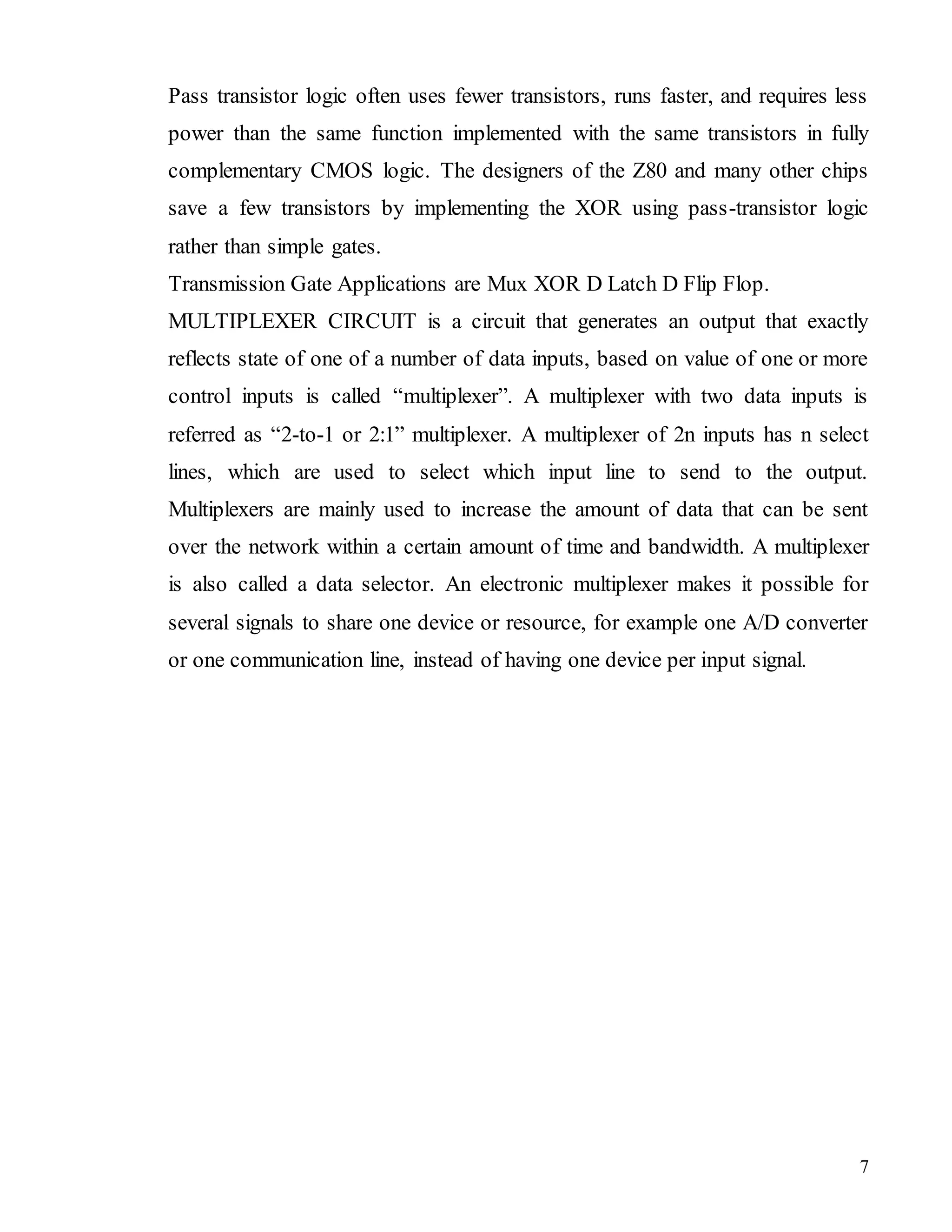 7
Pass transistor logic often uses fewer transistors, runs faster, and requires less
power than the same function implemented with the same transistors in fully
complementary CMOS logic. The designers of the Z80 and many other chips
save a few transistors by implementing the XOR using pass-transistor logic
rather than simple gates.
Transmission Gate Applications are Mux XOR D Latch D Flip Flop.
MULTIPLEXER CIRCUIT is a circuit that generates an output that exactly
reflects state of one of a number of data inputs, based on value of one or more
control inputs is called “multiplexer”. A multiplexer with two data inputs is
referred as “2-to-1 or 2:1” multiplexer. A multiplexer of 2n inputs has n select
lines, which are used to select which input line to send to the output.
Multiplexers are mainly used to increase the amount of data that can be sent
over the network within a certain amount of time and bandwidth. A multiplexer
is also called a data selector. An electronic multiplexer makes it possible for
several signals to share one device or resource, for example one A/D converter
or one communication line, instead of having one device per input signal.
 