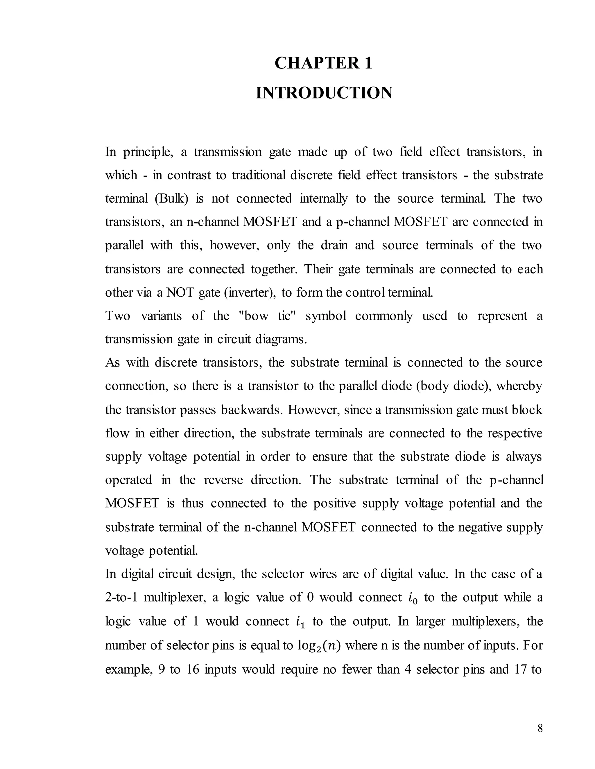 8
CHAPTER 1
INTRODUCTION
In principle, a transmission gate made up of two field effect transistors, in
which - in contrast to traditional discrete field effect transistors - the substrate
terminal (Bulk) is not connected internally to the source terminal. The two
transistors, an n-channel MOSFET and a p-channel MOSFET are connected in
parallel with this, however, only the drain and source terminals of the two
transistors are connected together. Their gate terminals are connected to each
other via a NOT gate (inverter), to form the control terminal.
Two variants of the "bow tie" symbol commonly used to represent a
transmission gate in circuit diagrams.
As with discrete transistors, the substrate terminal is connected to the source
connection, so there is a transistor to the parallel diode (body diode), whereby
the transistor passes backwards. However, since a transmission gate must block
flow in either direction, the substrate terminals are connected to the respective
supply voltage potential in order to ensure that the substrate diode is always
operated in the reverse direction. The substrate terminal of the p-channel
MOSFET is thus connected to the positive supply voltage potential and the
substrate terminal of the n-channel MOSFET connected to the negative supply
voltage potential.
In digital circuit design, the selector wires are of digital value. In the case of a
2-to-1 multiplexer, a logic value of 0 would connect 𝑖0 to the output while a
logic value of 1 would connect 𝑖1 to the output. In larger multiplexers, the
number of selector pins is equal to log2(𝑛) where n is the number of inputs. For
example, 9 to 16 inputs would require no fewer than 4 selector pins and 17 to
 