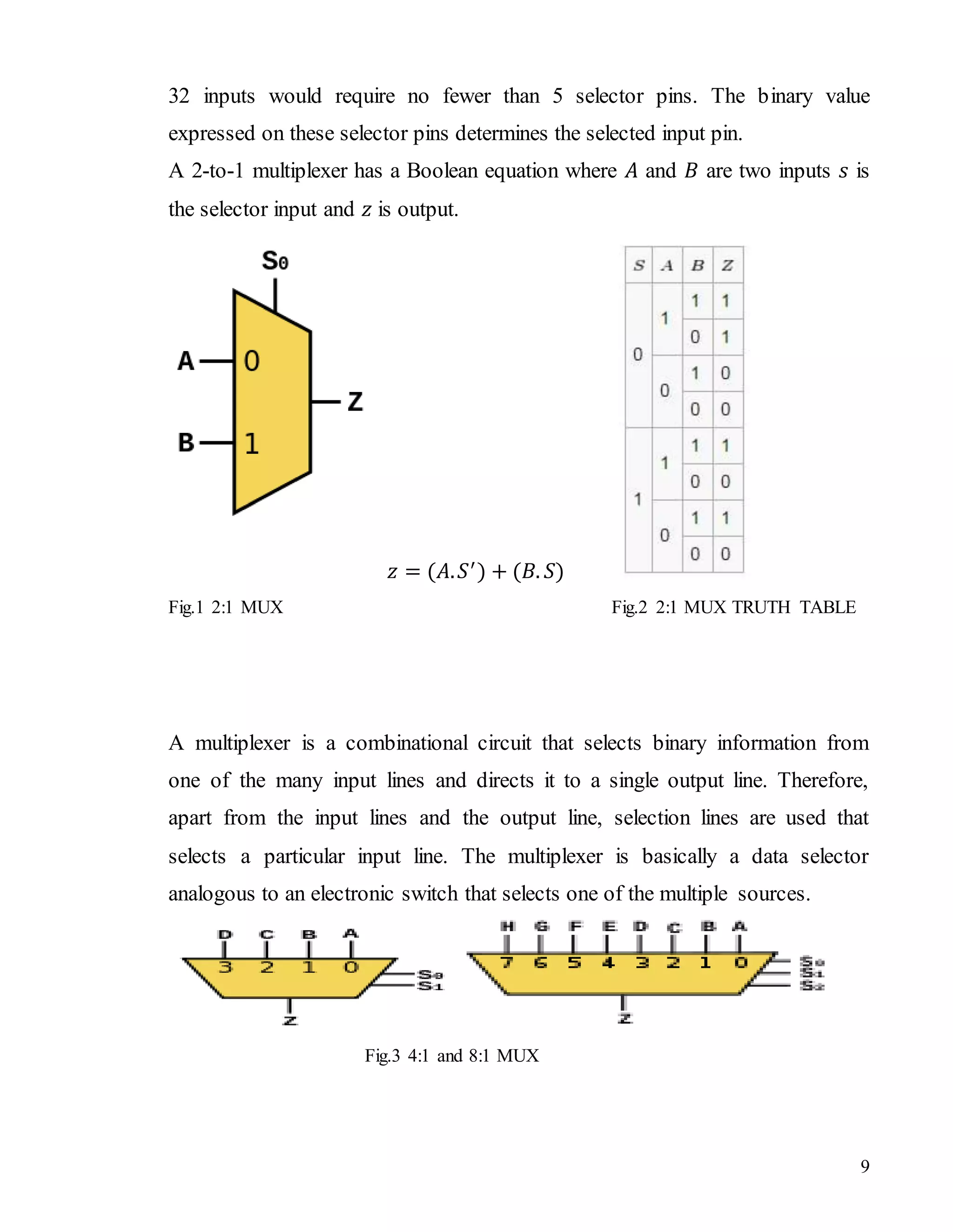 9
32 inputs would require no fewer than 5 selector pins. The binary value
expressed on these selector pins determines the selected input pin.
A 2-to-1 multiplexer has a Boolean equation where 𝐴 and 𝐵 are two inputs 𝑠 is
the selector input and 𝑧 is output.
𝑧 = (𝐴. 𝑆′
) + (𝐵. 𝑆)
Fig.1 2:1 MUX Fig.2 2:1 MUX TRUTH TABLE
A multiplexer is a combinational circuit that selects binary information from
one of the many input lines and directs it to a single output line. Therefore,
apart from the input lines and the output line, selection lines are used that
selects a particular input line. The multiplexer is basically a data selector
analogous to an electronic switch that selects one of the multiple sources.
Fig.3 4:1 and 8:1 MUX
 
