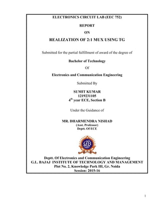 1
ELECTRONICS CIRCUIT LAB (EEC 752)
REPORT
ON
REALIZATION OF 2:1 MUX USING TG
Submitted for the partial fulfillment of award of the degree of
Bachelor of Technology
Of
Electronics and Communication Engineering
Submitted By
SUMIT KUMAR
1219231105
4th
year ECE, Section B
Under the Guidance of
MR. DHARMENDRA NISHAD
(Asst. Professor)
Deptt. Of ECE
Deptt. Of Electronics and Communication Engineering
G.L. BAJAJ INSTITUTE OF TECHNOLOGY AND MANAGEMENT
Plot No. 2, Knowledge Park III, Gr. Noida
Session: 2015-16
 
