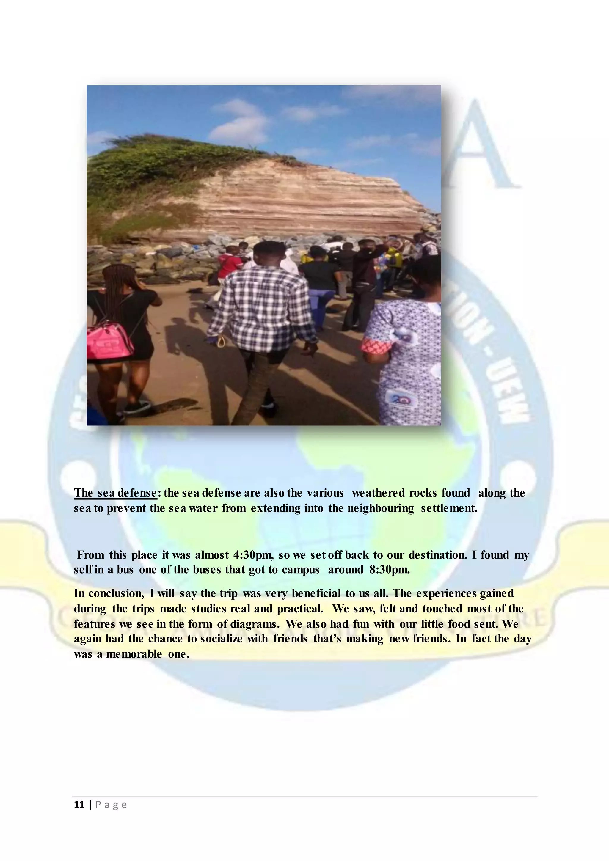 11 | P a g e
The sea defense: the sea defense are also the various weathered rocks found along the
sea to prevent the sea water from extending into the neighbouring settlement.
From this place it was almost 4:30pm, so we set off back to our destination. I found my
self in a bus one of the buses that got to campus around 8:30pm.
In conclusion, I will say the trip was very beneficial to us all. The experiences gained
during the trips made studies real and practical. We saw, felt and touched most of the
features we see in the form of diagrams. We also had fun with our little food sent. We
again had the chance to socialize with friends that’s making new friends. In fact the day
was a memorable one.
 