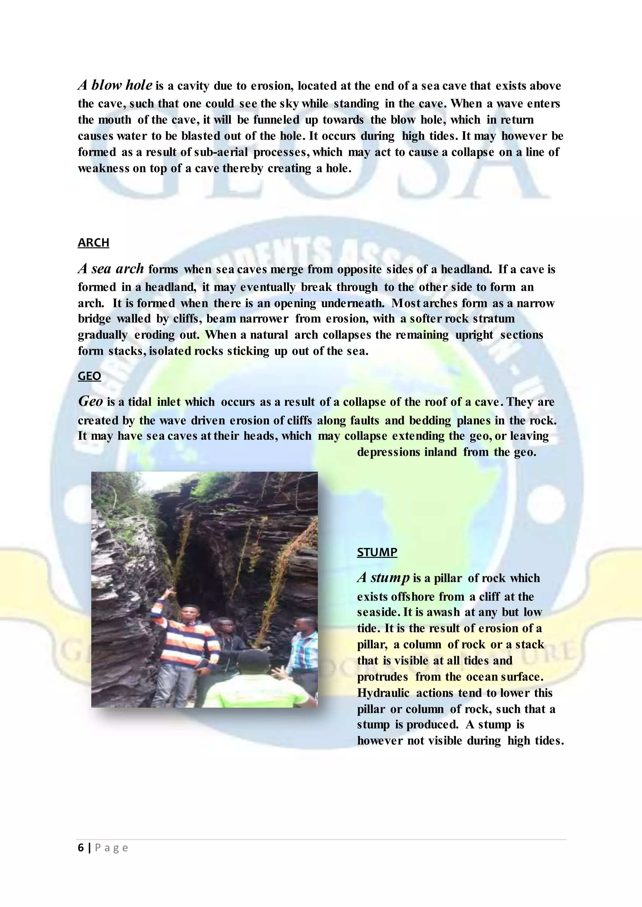 6 | P a g e
A blow hole is a cavity due to erosion, located at the end of a sea cave that exists above
the cave, such that one could see the sky while standing in the cave. When a wave enters
the mouth of the cave, it will be funneled up towards the blow hole, which in return
causes water to be blasted out of the hole. It occurs during high tides. It may however be
formed as a result of sub-aerial processes, which may act to cause a collapse on a line of
weakness on top of a cave thereby creating a hole.
ARCH
A sea arch forms when sea caves merge from opposite sides of a headland. If a cave is
formed in a headland, it may eventually break through to the other side to form an
arch. It is formed when there is an opening underneath. Most arches form as a narrow
bridge walled by cliffs, beam narrower from erosion, with a softer rock stratum
gradually eroding out. When a natural arch collapses the remaining upright sections
form stacks, isolated rocks sticking up out of the sea.
GEO
Geo is a tidal inlet which occurs as a result of a collapse of the roof of a cave. They are
created by the wave driven erosion of cliffs along faults and bedding planes in the rock.
It may have sea caves at their heads, which may collapse extending the geo, or leaving
depressions inland from the geo.
STUMP
A stump is a pillar of rock which
exists offshore from a cliff at the
seaside. It is awash at any but low
tide. It is the result of erosion of a
pillar, a column of rock or a stack
that is visible at all tides and
protrudes from the ocean surface.
Hydraulic actions tend to lower this
pillar or column of rock, such that a
stump is produced. A stump is
however not visible during high tides.
 