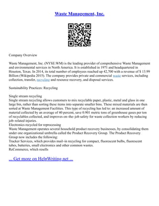Waste Management, Inc.
Company Overview
Waste Management, Inc. (NYSE:WM) is the leading provider of comprehensive Waste Management
and environmental services in North America. It is established in 1971 and headquartered in
Houston, Texas. In 2014, its total number of employees reached up 42,700 with a revenue of $ 13.99
Billion (Wikipedia 2015). The company provides private and commercial waste services, including
collection, transfer, recycling and resource recovery, and disposal services.
Sustainability Practices: Recycling
Single stream recycling
Single stream recycling allows customers to mix recyclable paper, plastic, metal and glass in one
large bin, rather than sorting these items into separate smaller bins. These mixed materials are then
sorted at Waste Management Facilities. This type of recycling has led to: an increased amount of
material collected by an average of 40 percent, save 0.901 metric tons of greenhouse gases per ton
of recyclables collected, and improves on–the–job safety for waste collection workers by reducing
job–related injuries.
Electronics recycled for reprocessing
Waste Management operates several household product recovery businesses, by consolidating them
under one organizational umbrella called the Product Recovery Group. The Product Recovery
Group now includes the following:
Tracker Services, which provides mail–in recycling for compact, fluorescent bulbs, fluorescent
tubes, batteries, small electronics and other common wastes.
ReCommerce, which resells
... Get more on HelpWriting.net ...
 