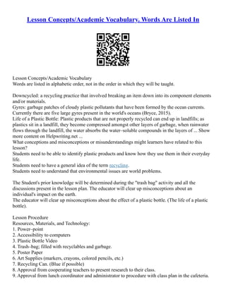 Lesson Concepts/Academic Vocabulary. Words Are Listed In
Lesson Concepts/Academic Vocabulary
Words are listed in alphabetic order, not in the order in which they will be taught.
Downcycled: a recycling practice that involved breaking an item down into its component elements
and/or materials.
Gyres: garbage patches of cloudy plastic pollutants that have been formed by the ocean currents.
Currently there are five large gyres present in the world's oceans (Bryce, 2015).
Life of a Plastic Bottle: Plastic products that are not properly recycled can end up in landfills; as
plastics sit in a landfill, they become compressed amongst other layers of garbage, when rainwater
flows through the landfill, the water absorbs the water–soluble compounds in the layers of ... Show
more content on Helpwriting.net ...
What conceptions and misconceptions or misunderstandings might learners have related to this
lesson?
Students need to be able to identify plastic products and know how they use them in their everyday
life.
Students need to have a general idea of the term recycling.
Students need to understand that environmental issues are world problems.
The Student's prior knowledge will be determined during the "trash bag" activity and all the
discussions present in the lesson plan. The educator will clear up misconceptions about an
individual's impact on the earth.
The educator will clear up misconceptions about the effect of a plastic bottle. (The life of a plastic
bottle).
Lesson Procedure
Resources, Materials, and Technology:
1. Power–point
2. Accessibility to computers
3. Plastic Bottle Video
4. Trash–bag; filled with recyclables and garbage.
5. Poster Paper
6. Art Supplies (markers, crayons, colored pencils, etc.)
7. Recycling Can. (Blue if possible)
8. Approval from cooperating teachers to present research to their class.
9. Approval from lunch coordinator and administrator to procedure with class plan in the cafeteria.
 