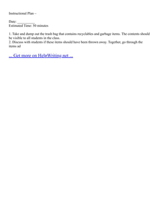 Instructional Plan –
Date: __________
Estimated Time: 50 minutes
1. Take and dump out the trash bag that contains recyclables and garbage items. The contents should
be visible to all students in the class.
2. Discuss with students if these items should have been thrown away. Together, go through the
items ad
... Get more on HelpWriting.net ...
 