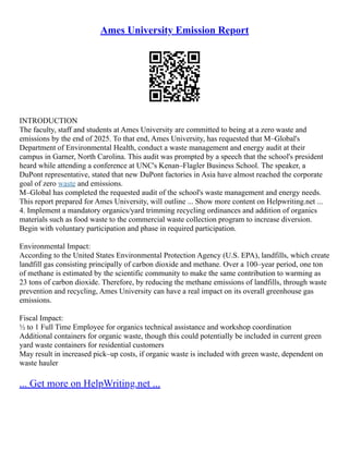 Ames University Emission Report
INTRODUCTION
The faculty, staff and students at Ames University are committed to being at a zero waste and
emissions by the end of 2025. To that end, Ames University, has requested that M–Global's
Department of Environmental Health, conduct a waste management and energy audit at their
campus in Garner, North Carolina. This audit was prompted by a speech that the school's president
heard while attending a conference at UNC's Kenan–Flagler Business School. The speaker, a
DuPont representative, stated that new DuPont factories in Asia have almost reached the corporate
goal of zero waste and emissions.
M–Global has completed the requested audit of the school's waste management and energy needs.
This report prepared for Ames University, will outline ... Show more content on Helpwriting.net ...
4. Implement a mandatory organics/yard trimming recycling ordinances and addition of organics
materials such as food waste to the commercial waste collection program to increase diversion.
Begin with voluntary participation and phase in required participation.
Environmental Impact:
According to the United States Environmental Protection Agency (U.S. EPA), landfills, which create
landfill gas consisting principally of carbon dioxide and methane. Over a 100–year period, one ton
of methane is estimated by the scientific community to make the same contribution to warming as
23 tons of carbon dioxide. Therefore, by reducing the methane emissions of landfills, through waste
prevention and recycling, Ames University can have a real impact on its overall greenhouse gas
emissions.
Fiscal Impact:
½ to 1 Full Time Employee for organics technical assistance and workshop coordination
Additional containers for organic waste, though this could potentially be included in current green
yard waste containers for residential customers
May result in increased pick–up costs, if organic waste is included with green waste, dependent on
waste hauler
... Get more on HelpWriting.net ...
 