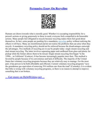 Persuasive Essay On Recycling
Humans are drawn towards what is morally good. Whether it is accepting responsibility for a
person's actions or giving generously to those in need, everyone feels compelled to do honorable
actions. Many people feel obligated to recycle because recycling makes them feel good about
themselves. In fact, some people are pushing for a mandatory recycling policy without realizing the
effects it will have. Many are misinformed and do not realize the problems that can arise when they
recycle. A mandatory recycling policy should not be enforced because the disadvantages outweigh
the advantages. Two methods of recycling are in use by people today: single stream recycling and
dual stream recycling. The latter involves separating paper and cardboard from glass and plastic for
pickup while the former allows them to be mixed. Single stream recycling first began "in the
1990s... in California" (Laskow). It has become increasingly popular since then. This method is
favored by people because of its convenience and lack of difficulty. The majority of the United
States has voluntary recycling programs because they are relatively easy to manage. For the most
part, it has proven to be both affordable and efficient. Current voluntary recycling programs "save
the greenhouse gas equivalent of removing 39.6 million cars from the road" (Cernasky). It is evident
that little is wrong with voluntary recycling programs, so there is no reason to attempt to improve
something that is not broken.
... Get more on HelpWriting.net ...
 