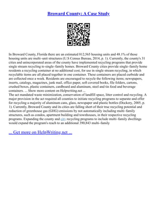 Broward County: A Case Study
In Broward County, Florida there are an estimated 812,565 housing units and 48.1% of those
housing units are multi–unit structures (U.S Census Bureau, 2014, p. 1). Currently, the county's 31
cities and unincorporated areas of the county have implemented recycling programs that provide
single stream recycling to single–family homes. Broward County cities provide single–family home
residents a recycling container at no additional cost, for use in single stream recycling, in which
recyclable items are all placed together in one container. These containers are placed curbside and
are collected once a week. Residents are encouraged to recycle the following items; newspapers,
inserts, catalogs, magazines, junk mail, office paper, soft covered books, file folders, cartons,
crushed boxes, plastic containers, cardboard and aluminum, steel and tin food and beverage
containers. ... Show more content on Helpwriting.net ...
The act mandated waste minimization, conservation of landfill space, litter control and recycling. A
major provision in the act required all counties to initiate recycling programs to separate and offer
for recycling a majority of aluminum cans, glass, newspaper and plastic bottles (Dockery, 2005, p.
1). Currently, Broward County and its cities are falling short of their true recycling potential and
reduction of greenhouse gas (GHG) emissions by not automatically including multi–family
structures, such as condos, apartment building and townhouses, in their respective recycling
programs. Expanding the county and city recycling programs to include multi–family dwellings
would expand the program's reach to an additional 390,843 multi–family
... Get more on HelpWriting.net ...
 