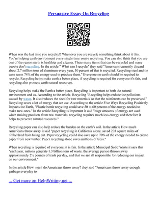 Persuasive Essay On Recycling
When was the last time you recycled? Whenever you are recycle something think about it this.
You're helping earth environment every single time you're recycling. You can also think that you are
one of the reason earth is healthier and cleaner. There many items that can be recycled and many
people don't recycling. In the article " What can I recycle" they said "Americans currently discard
about 2.7 million tons of aluminum every year, 50 percent of that is recycled. Recycling steel and tin
cans saves 74% of the energy used to produce them." Everyone on earth should be required to
recycle. Recycling helps make earth a better place, if recycling is required for everyone it's fair, and
recycling also protects earth natural resources.
Recycling helps make the Earth a better place. Recycling is important to both the natural
environment and us. According to the article, Recycling "Recycling helps reduce the pollutions
caused by waste. It also reduces the need for raw materials so that the rainforests can be preserved."
Recycling saves a lot of energy that we use. According to the article Five Ways Recycling Positively
Impacts the Earth, "Plastic bottle recycling could save 50 to 60 percent of the energy needed to
make new ones." In the article Recycling is important it said "huge amounts of energy are used
when making products from raw materials, recycling requires much less energy and therefore it
helps to preserve natural resources."
Recycling paper can also help reduce the burden on the earth's soil. In the article How much
Americans throw away it said "paper recycling in California alone, saved 203 square miles of
timberland from being cut. Paper recycling could also save up to 70% of the energy needed to create
paper from new timber. Paper recycling alone saves millions of trees."
When recycling is required of everyone, it is fair. In the article Municipal Solid Waste it says that
"each year, nations generate 1.3 billion tons of waste. the average person throws away
approximately 2½ pounds of trash per day, and that we are all responsible for reducing our impact
on our environment."
In the article How much do Americans throw away? they said "Americans throw away enough
garbage everyday to
... Get more on HelpWriting.net ...
 
