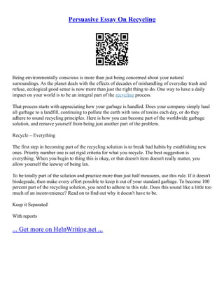 Persuasive Essay On Recycling
Being environmentally conscious is more than just being concerned about your natural
surroundings. As the planet deals with the effects of decades of mishandling of everyday trash and
refuse, ecological good sense is now more than just the right thing to do. One way to have a daily
impact on your world is to be an integral part of the recycling process.
That process starts with appreciating how your garbage is handled. Does your company simply haul
all garbage to a landfill, continuing to pollute the earth with tons of toxins each day, or do they
adhere to sound recycling principles. Here is how you can become part of the worldwide garbage
solution, and remove yourself from being just another part of the problem.
Recycle – Everything
The first step in becoming part of the recycling solution is to break bad habits by establishing new
ones. Priority number one is set rigid criteria for what you recycle. The best suggestion is
everything. When you begin to thing this is okay, or that doesn't item doesn't really matter, you
allow yourself the leeway of being lax.
To be totally part of the solution and practice more than just half measures, use this rule. If it doesn't
biodegrade, then make every effort possible to keep it out of your standard garbage. To become 100
percent part of the recycling solution, you need to adhere to this rule. Does this sound like a little too
much of an inconvenience? Read on to find out why it doesn't have to be.
Keep it Separated
With reports
... Get more on HelpWriting.net ...
 