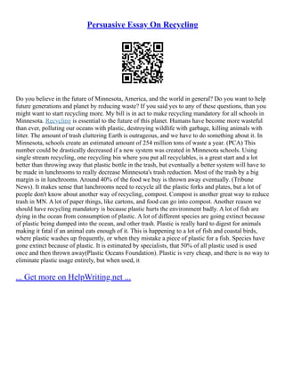 Persuasive Essay On Recycling
Do you believe in the future of Minnesota, America, and the world in general? Do you want to help
future generations and planet by reducing waste? If you said yes to any of these questions, than you
might want to start recycling more. My bill is in act to make recycling mandatory for all schools in
Minnesota. Recycling is essential to the future of this planet. Humans have become more wasteful
than ever, polluting our oceans with plastic, destroying wildlife with garbage, killing animals with
litter. The amount of trash cluttering Earth is outrageous, and we have to do something about it. In
Minnesota, schools create an estimated amount of 254 million tons of waste a year. (PCA) This
number could be drastically decreased if a new system was created in Minnesota schools. Using
single stream recycling, one recycling bin where you put all recyclables, is a great start and a lot
better than throwing away that plastic bottle in the trash, but eventually a better system will have to
be made in lunchrooms to really decrease Minnesota's trash reduction. Most of the trash by a big
margin is in lunchrooms. Around 40% of the food we buy is thrown away eventually. (Tribune
News). It makes sense that lunchrooms need to recycle all the plastic forks and plates, but a lot of
people don't know about another way of recycling, compost. Compost is another great way to reduce
trash in MN. A lot of paper things, like cartons, and food can go into compost. Another reason we
should have recycling mandatory is because plastic hurts the environment badly. A lot of fish are
dying in the ocean from consumption of plastic. A lot of different species are going extinct because
of plastic being dumped into the ocean, and other trash. Plastic is really hard to digest for animals
making it fatal if an animal eats enough of it. This is happening to a lot of fish and coastal birds,
where plastic washes up frequently, or when they mistake a piece of plastic for a fish. Species have
gone extinct because of plastic. It is estimated by specialists, that 50% of all plastic used is used
once and then thrown away(Plastic Oceans Foundation). Plastic is very cheap, and there is no way to
eliminate plastic usage entirely, but when used, it
... Get more on HelpWriting.net ...
 