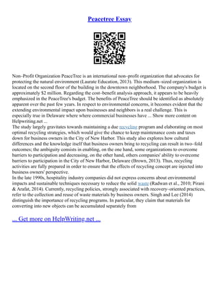 Peacetree Essay
Non–Profit Organization PeaceTree is an international non–profit organization that advocates for
protecting the natural environment (Laurate Education, 2013). This medium–sized organization is
located on the second floor of the building in the downtown neighborhood. The company's budget is
approximately $2 million. Regarding the cost–benefit analysis approach, it appears to be heavily
emphasized in the PeaceTree's budget. The benefits of PeaceTree should be identified as absolutely
apparent over the past few years. In respect to environmental concerns, it becomes evident that the
extending environmental impact upon businesses and neighbors is a real challenge. This is
especially true in Delaware where where commercial businesses have ... Show more content on
Helpwriting.net ...
The study largely gravitates towards maintaining a due recycling program and elaborating on most
optimal recycling strategies, which would give the chance to keep maintenance costs and taxes
down for business owners in the City of New Harbor. This study also explores how cultural
differences and the knowledge itself that business owners bring to recycling can result in two–fold
outcomes; the ambiguity consists in enabling, on the one hand, some organizations to overcome
barriers to participation and decreasing, on the other hand, others companies' ability to overcome
barriers to participation in the City of New Harbor, Delaware (Brown, 2013). Thus, recycling
activities are fully prepared in order to ensure that the effects of recycling concept are injected into
business owners' perspective.
In the late 1990s, hospitality industry companies did not express concerns about environmental
impacts and sustainable techniques necessary to reduce the solid waste (Radwan et al., 2010; Pirani
& Arafat, 2014). Currently, recycling policies, strongly associated with recovery–oriented practices,
refer to the collection and reuse of waste materials by business owners. Singh and Lee (2014)
distinguish the importance of recycling programs. In particular, they claim that materials for
converting into new objects can be accumulated separately from
... Get more on HelpWriting.net ...
 