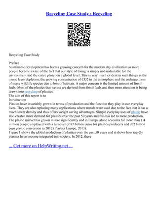 Recycling Case Study : Recycling
Recycling Case Study
Preface
Sustainable development has been a growing concern for the modern day civilization as more
people become aware of the fact that our style of living is simply not sustainable for the
environment and the entire planet on a global level. This is very much evident in such things as the
ozone layer depletion, the growing concentration of CO2 in the atmosphere and the endangerment
of many wildlife species due to loss of habitats. A major concern is the limited amount of fossil
fuels. Most of the plastics that we use are derived from fossil fuels and thus more attention is being
drawn into recycling of plastics.
The aim of this report is to
Introduction
Plastics have invariably grown in terms of production and the function they play in our everyday
lives. They are also replacing many applications where metals were used due to the fact that it has a
much lower density and thus offers weight saving advantages. Simple everyday uses of plastic have
also created more demand for plastics over the past 50 years and this has led to more production.
The plastic market has grown in size significantly and in Europe alone accounts for more than 1.4
million people employed with a turnover of 87 billion euros for plastics producers and 202 billion
euro plastic conversion in 2012 (Plastics Europe, 2013).
Figure 1 shows the global production of plastics over the past 50 years and it shows how rapidly
plastics have become integrated into society. In 2012, there
... Get more on HelpWriting.net ...
 